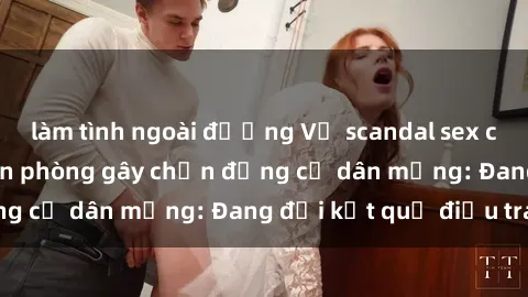 làm tình ngoài đường Vụ scandal sex của nữ nhân viên văn phòng gây chấn động cư dân mạng: Đang đợi kết quả điều tra