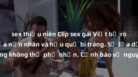 sex thiếu niên Clip sex gái Việt bị rò rỉ: Nỗi ám ảnh của nạn nhân và hậu quả bi tráng. Sự lừa dối và tổn thương không thể phủ nhận. Cảnh báo về nguy cơ lộ thông tin cá nhân trực tuyến.