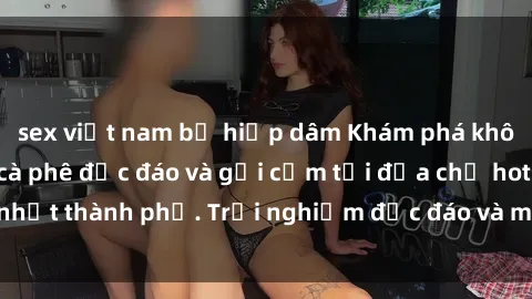 sex việt nam bị hiếp dâm Khám phá không gian sex quán cà phê độc đáo và gợi cảm tại địa chỉ hot nhất thành phố. Trải nghiệm độc đáo và mới lạ không thể bỏ lỡ!