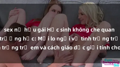 sex nữ hầu gái Học sinh không che quan hệ tình dục trong trường học: Mối lo ngại về tình trạng trẻ em và cách giáo dục giới tính cho học sinh.