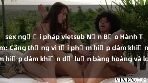 sex người pháp vietsub Nạn Bạo Hành Tình Dục ở Việt Nam: Căng thẳng vì tội phạm hiếp dâm khiến dư luận bàng hoàng và lo lắng