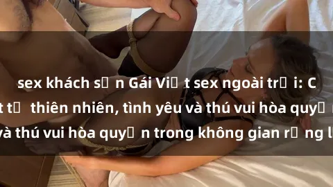 sex khách sạn Gái Việt sex ngoài trời: Cảm giác mãnh liệt từ thiên nhiên, tình yêu và thú vui hòa quyện trong không gian rộng lớn.