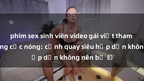 phim sex sinh viên video gái việt tham gia gangbang cực nóng: cảnh quay siêu hấp dẫn không nên bỏ lỡ