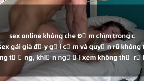 sex online không che Đắm chìm trong cảm xúc với phim sex gái già đầy gợi cảm và quyến rũ không tưởng, khiến người xem không thể rời mắt khỏi màn hình.