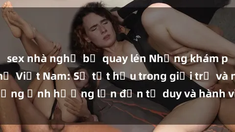 sex nhà nghỉ bị quay lén Những khám phá mới về sex bà mẹ Việt Nam: Sự tụt hậu trong giới trẻ và những ảnh hưởng lớn đến tư duy và hành vi của độ tuổi trung niên.