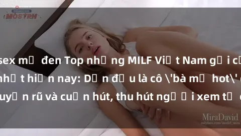 sex mỹ đen Top những MILF Việt Nam gợi cảm và quyến rũ nhất hiện nay: Dẫn đầu là cô 'bà mẹ hot' quyến rũ và cuốn hút, thu hút người xem từ cái nhìn đầu tiên.
