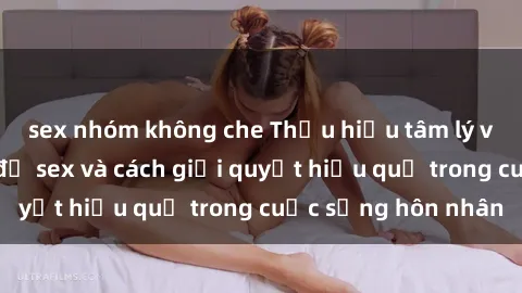 sex nhóm không che Thấu hiểu tâm lý vợ chồng về vấn đề sex và cách giải quyết hiệu quả trong cuộc sống hôn nhân