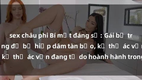 sex châu phi Bí mật đáng sợ: Gái bị trói và dẫn đi nơi vắng để bị hiếp dâm tàn bạo, kẻ thủ ác vẫn đang tự do hoành hành trong xã hội