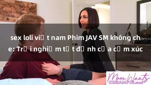 sex loli việt nam Phim JAV SM không che: Trải nghiệm tột đỉnh của cảm xúc