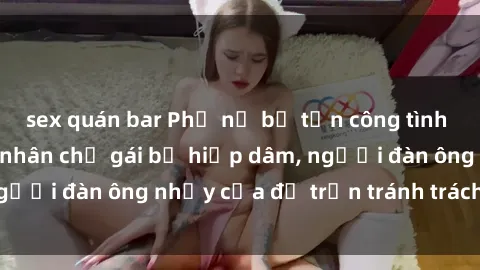 sex quán bar Phụ nữ bị tấn công tình dục bạo lực: Nạn nhân chỉ gái bị hiếp dâm, người đàn ông nhảy cửa để trốn tránh trách nhiệm
