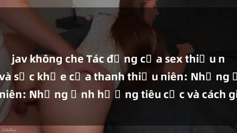jav không che Tác động của sex thiếu niên đối với tâm lý và sức khỏe của thanh thiếu niên: Những ảnh hưởng tiêu cực và cách giải quyết