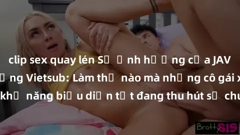 clip sex quay lén Sự ảnh hưởng của JAV Idol trong cộng đồng Vietsub: Làm thế nào mà những cô gái xinh đẹp có khả năng biểu diễn tốt đang thu hút sự chú ý của đông đảo người hâm mộ.