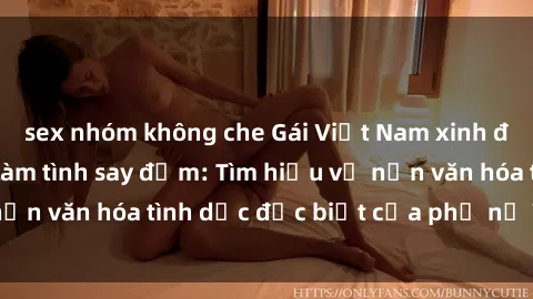sex nhóm không che Gái Việt Nam xinh đẹp, ngoan ngoãn làm tình say đắm: Tìm hiểu về nền văn hóa tình dục đặc biệt của phụ nữ Việt Nam.