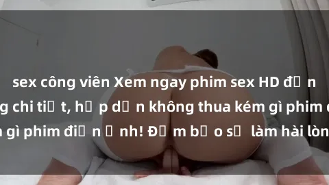 sex công viên Xem ngay phim sex HD đỉnh cao, đầy đủ từng chi tiết, hấp dẫn không thua kém gì phim điện ảnh! Đảm bảo sẽ làm hài lòng mọi người.