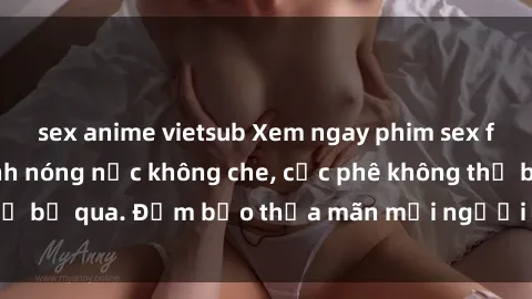 sex anime vietsub Xem ngay phim sex full HD cực đã, cảnh nóng nực không che, cực phê không thể bỏ qua. Đảm bảo thỏa mãn mọi người không thể chối từ.