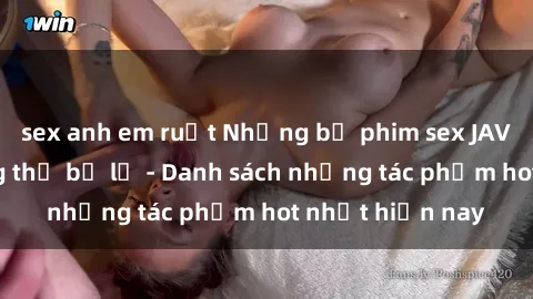 sex anh em ruột Những bộ phim sex JAV hấp dẫn không thể bỏ lỡ - Danh sách những tác phẩm hot nhất hiện nay