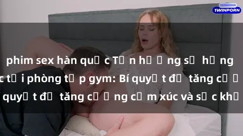 phim sex hàn quốc Tận hưởng sự hưng phấn và tình dục tại phòng tập gym: Bí quyết để tăng cường cảm xúc và sức khỏe!