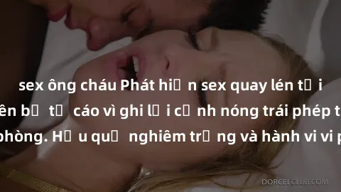 sex ông cháu Phát hiện sex quay lén tại công ty: Nhân viên bị tố cáo vì ghi lại cảnh nóng trái phép trong văn phòng. Hậu quả nghiêm trọng và hành vi vi phạm pháp luật sẽ được xử lý.