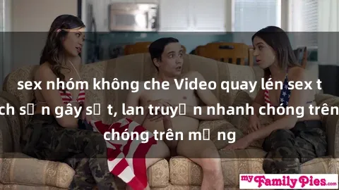 sex nhóm không che Video quay lén sex tại khách sạn gây sốt, lan truyền nhanh chóng trên mạng