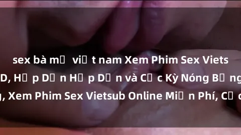 sex bà mẹ việt nam Xem Phim Sex Vietsub Mới Nhất Full HD, Hấp Dẫn Hấp Dẫn và Cực Kỳ Nóng Bỏng, Xem Phim Sex Vietsub Online Miễn Phí, Cực Sướng và Hấp Dẫn