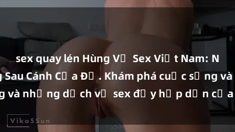 sex quay lén Hùng Vỹ Sex Việt Nam: Những Bí Mật Đằng Sau Cánh Cửa Đỏ. Khám phá cuộc sống và những dịch vụ sex đầy hấp dẫn của người Việt Nam.