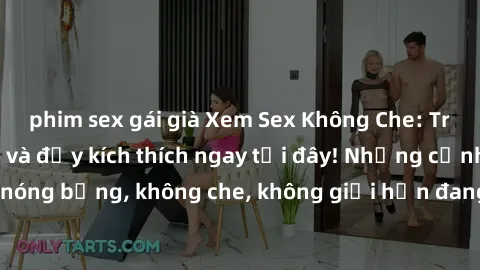 phim sex gái già Xem Sex Không Che: Trải nghiệm mới lạ và đầy kích thích ngay tại đây! Những cảnh quay nóng bỏng, không che, không giới hạn đang chờ đón bạn. Đừng bỏ lỡ!