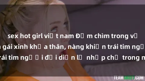 sex hot girl việt nam Đắm chìm trong vẻ đẹp tự nhiên của gái xinh khỏa thân, nàng khiến trái tim người đối diện lỡ nhịp chỉ trong một cái nhìn.