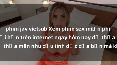phim jav vietsub Xem phim sex miễn phí hoàn toàn không giới hạn trên internet ngay hôm nay để thỏa mãn nhu cầu tình dục của bạn mà không tốn chi phí.