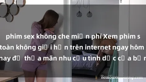 phim sex không che miễn phí Xem phim sex miễn phí hoàn toàn không giới hạn trên internet ngay hôm nay để thỏa mãn nhu cầu tình dục của bạn mà không tốn chi phí.