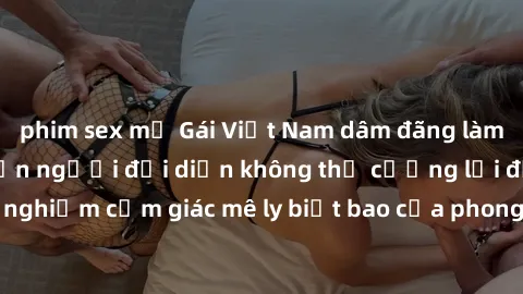 phim sex mỹ Gái Việt Nam dâm đãng làm tình say đắm, khiến người đối diện không thể cưỡng lại được. Hãy trải nghiệm cảm giác mê ly biết bao của phong cách yêu đương đậm chất dân tộc!