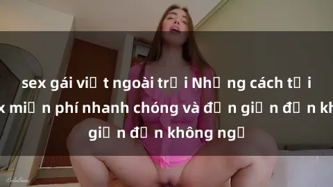 sex gái việt ngoài trời Những cách tải phim sex miễn phí nhanh chóng và đơn giản đến không ngờ