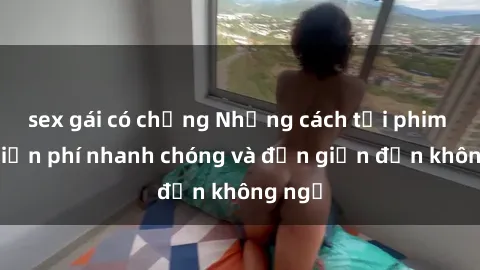 sex gái có chồng Những cách tải phim sex miễn phí nhanh chóng và đơn giản đến không ngờ