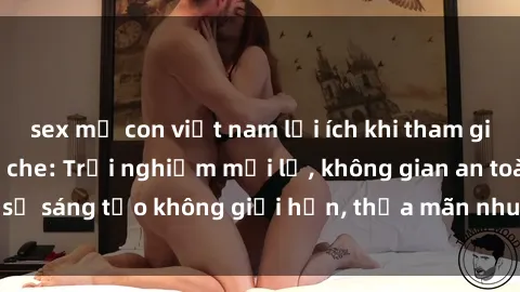 sex mẹ con việt nam lợi ích khi tham gia sex online không che: Trải nghiệm mới lạ, không gian an toàn, sự sáng tạo không giới hạn, thỏa mãn nhu cầu tình dục của bạn.