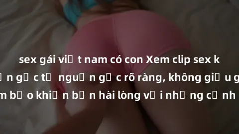 sex gái việt nam có con Xem clip sex không che mới - Nguồn gốc từ nguồn gốc rõ ràng, không giấu giếm. Đảm bảo khiến bạn hài lòng với những cảnh quay táo bạo và đầy kích thích.