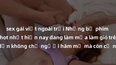 sex gái việt ngoài trời Những bộ phim JAV idol không che hot nhất hiện nay đang làm mưa làm gió trên mạng, hấp dẫn không chỉ người hâm mộ mà còn cả những ai mới tìm hiểu về thể loại này!