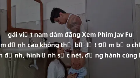 gái việt nam dâm đãng Xem Phim Jav Full HD: Những bộ phim đỉnh cao không thể bỏ lỡ! Đảm bảo chất lượng ổn định, hình ảnh sắc nét, đồng hành cùng bạn trong những giây phút thư giãn!