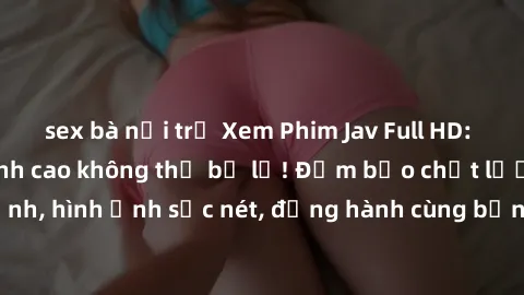 sex bà nội trợ Xem Phim Jav Full HD: Những bộ phim đỉnh cao không thể bỏ lỡ! Đảm bảo chất lượng ổn định, hình ảnh sắc nét, đồng hành cùng bạn trong những giây phút thư giãn!