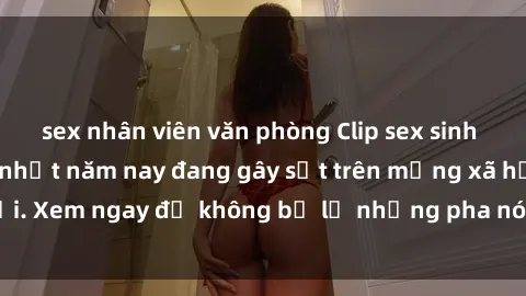 sex nhân viên văn phòng Clip sex sinh viên mới nhất hot nhất năm nay đang gây sốt trên mạng xã hội. Xem ngay để không bỏ lỡ những pha nóng không thể bỏ qua!