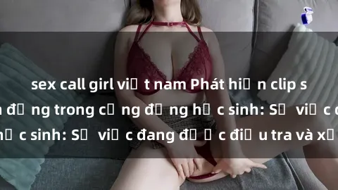 sex call girl việt nam Phát hiện clip sex nữ sinh gây chấn động trong cộng đồng học sinh: Sự việc đang được điều tra và xử lý