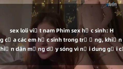 sex loli việt nam Phim sex học sinh: Hành động nóng bỏng của các em học sinh trong trường, khiến dân mạng dậy sóng vì nội dung gợi cảm và kích thích.