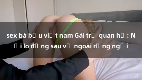 sex bà bầu việt nam Gái trẻ quan hệ: Nỗi lo đằng sau vẻ ngoài rạng ngời