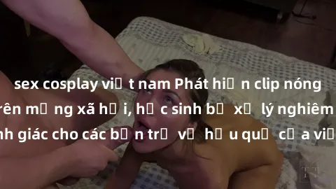 sex cosplay việt nam Phát hiện clip nóng sinh viên gây sốt trên mạng xã hội, học sinh bị xử lý nghiêm ngặt. Đây là cảnh giác cho các bạn trẻ về hậu quả của việc chia sẻ thông tin trái phép trên intern