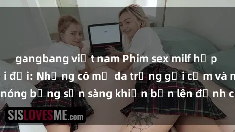gangbang việt nam Phim sex milf hấp dẫn nhất mọi thời đại: Những cô mẹ da trắng gợi cảm và nóng bỏng sẵn sàng khiến bạn lên đỉnh chỉ trong chớp mắt!