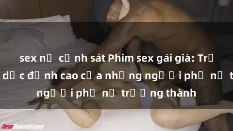 sex nữ cảnh sát Phim sex gái già: Trải nghiệm tình dục đỉnh cao của những người phụ nữ trưởng thành