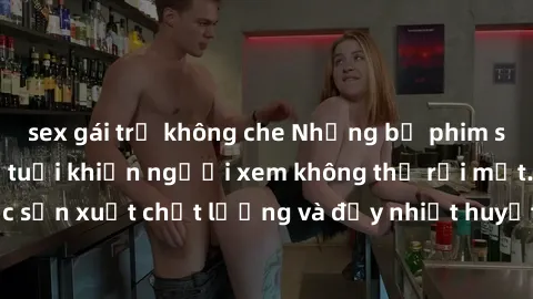 sex gái trẻ không che Những bộ phim sex của phụ nữ lớn tuổi khiến người xem không thể rời mắt. Được sản xuất chất lượng và đầy nhiệt huyết, đáng xem và trải nghiệm.