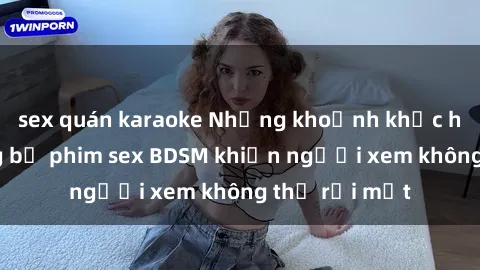 sex quán karaoke Những khoảnh khắc hấp dẫn trong bộ phim sex BDSM khiến người xem không thể rời mắt