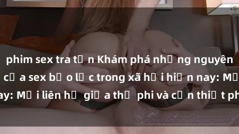 phim sex tra tấn Khám phá những nguyên nhân và hậu quả của sex bạo lực trong xã hội hiện nay: Mối liên hệ giữa thị phi và cần thiết phải ngăn chặn.