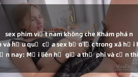 sex phim việt nam không che Khám phá những nguyên nhân và hậu quả của sex bạo lực trong xã hội hiện nay: Mối liên hệ giữa thị phi và cần thiết phải ngăn chặn.