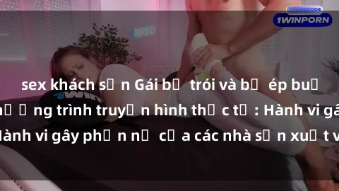 sex khách sạn Gái bị trói và bị ép buộc làm tình trong chương trình truyền hình thực tế: Hành vi gây phẫn nộ của các nhà sản xuất và người xem.