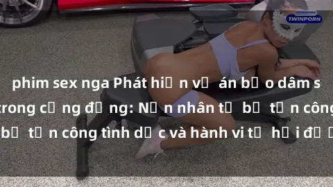 phim sex nga Phát hiện vụ án bạo dâm sex gây chấn động trong cộng đồng: Nạn nhân tố bị tấn công tình dục và hành vi tệ hại được tiết lộ